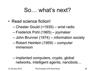 So… what’s next?
• Read science fiction!
     – Chester Gould (<1935) – wrist radio
     – Frederick Pohl (1965) – joymaker
     – John Brunner (1974) – information society
     – Robert Heinlein (1959) – computer
       immersion

     – implanted computers, crypto, global
       networks, intelligent agents, nanobots…
12 January 2012      The Evolution of E-Commerce   39
 