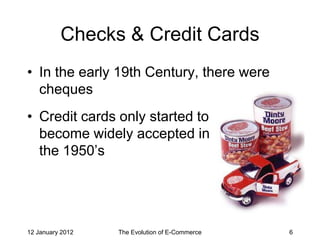 Checks & Credit Cards
• In the early 19th Century, there were
  cheques
• Credit cards only started to
  become widely accepted in
  the 1950’s




12 January 2012   The Evolution of E-Commerce   6
 