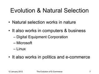 Evolution & Natural Selection
• Natural selection works in nature
• It also works in computers & business
     – Digital Equipment Corporation
     – Microsoft
     – Linux

• It also works in politics and e-commerce


12 January 2012    The Evolution of E-Commerce   7
 