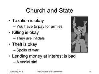 Church and State
• Taxation is okay
     – You have to pay for armies
• Killing is okay
     – They are infidels
• Theft is okay
     – Spoils of war
• Lending money at interest is bad
     – A venial sin!

12 January 2012      The Evolution of E-Commerce   9
 