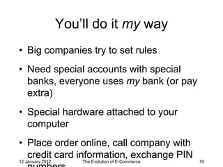 You’ll do it my way
• Big companies try to set rules
• Need special accounts with special
  banks, everyone uses my bank (or pay
  extra)
• Special hardware attached to your
  computer
• Place order online, call company with
  credit card information, exchange PIN
12 January 2012       The Evolution of E-Commerce   10
 