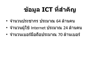 ข้อมูล  ICT  ที่สำคัญ จำนวนประชากร ประมาณ  64  ล้านคน จำนวนผู้ใช้  Internet  ประมาณ  24  ล้านคน จำนวนเบอร์มือถือประมาณ  70  ล้านเบอร์ 