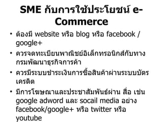 SME  กับการใช้ประโยชน์  e-Commerce ต้องมี  website  หรือ  blog  หรือ  facebook / google+ ควรจดทะเบียนพาณิชย์อิเล็กทรอนิกส์กับทางกรมพัฒนาธุรกิจการค้า ควรมีระบบชำระเงินการซื้อสินค้าผ่านระบบบัตรเครดิต มีการโฆษณาและประชาสัมพันธ์ผ่าน สื่อ เช่น  google adword  และ  socail media  อย่าง  facebook/google+  หรือ  twitter  หรือ  youtube 