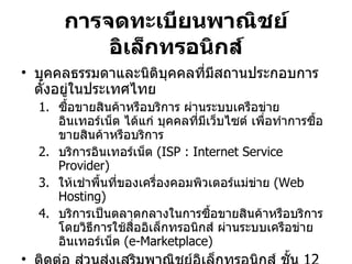 การจดทะเบียนพาณิชย์อิเล็กทรอนิกส์ บุคคลธรรมดาและนิติบุคคลที่มีสถานประกอบการตั้งอยู่ในประเทศไทย ซื้อขายสินค้าหรือบริการ ผ่านระบบเครือข่ายอินเทอร์เน็ต ได้แก่ บุคคลที่มีเว็บไซต์ เพื่อทำการซื้อขายสินค้าหรือบริการ บริการอินเทอร์เน็ต  ( ISP : Internet Service Provider) ให้เช่าพื้นที่ของเครื่องคอมพิวเตอร์แม่ข่าย  ( Web Hosting) บริการเป็นตลาดกลางในการซื้อขายสินค้าหรือบริการ โดยวิธีการใช้สื่ออิเล็กทรอนิกส์ ผ่านระบบเครือข่ายอินเทอร์เน็ต  ( e-Marketplace) ติดต่อ ส่วนส่งเสริมพาณิชย์อิเล็กทรอนิกส์ ชั้น  12  สำนักพัฒนาผู้ประกอบธุรกิจ กรมพัฒนาธุรกิจการค้า โทร   02-547-5050   ต่อ  3191 , 3192  หรือ  02-547-5960-1  หรือที่  http://www.trustmarkthai.com 
