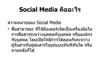 Social Media  คืออะไร ความหมายของ  Social Media สื่อสาธารณะ ที่ใช้อินเตอร์เน็ตเป็นเครื่องมือในการสื่อสารระหว่างบุคคลกับบุคคล หรือองค์กรกับบุคคล โดยเปิดให้มีการโต้ตอบกันระหว่างผู้รับสารกับผู้ส่งสารในรูปแบบทันทีทันใด หรือภายหลังก็ได้ 