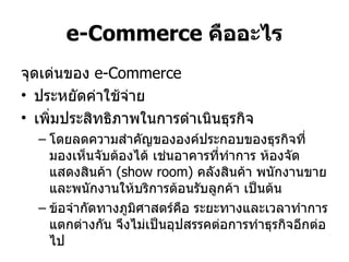 e-Commerce  คืออะไร จุดเด่นของ  e-Commerce  ประหยัดค่าใช้จ่าย  เพิ่มประสิทธิภาพในการดำเนินธุรกิจ  โดยลดความสำคัญขององค์ประกอบของธุรกิจที่มองเห็นจับต้องได้ เช่นอาคารที่ทำการ ห้องจัดแสดงสินค้า  ( show room)  คลังสินค้า พนักงานขายและพนักงานให้บริการต้อนรับลูกค้า เป็นต้น  ข้อจำกัดทางภูมิศาสตร์คือ ระยะทางและเวลาทำการแตกต่างกัน จึงไม่เป็นอุปสรรคต่อการทำธุรกิจอีกต่อไป 