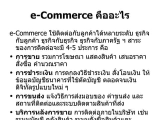 e-Commerce  คืออะไร e-Commerce  ใช้ติดต่อกับลูกค้าได้หลายระดับ ธุรกิจกับลูกค้า ธุรกิจกับธุรกิจ ธุรกิจกับภาครัฐ ฯ สาระของการติดต่อจะมี  4-5  ประการ คือ การขาย  รวมการโฆษณา แสดงสินค้า เสนอราคา สั่งซื้อ คำนวณราคา การชำระเงิน  การตกลงวิธีชำระเงิน สั่งโอนเงิน ให้ข้อมูลบัญชีธนาคารที่ใช้ตัดบัญชี ตลอดจนเงินดิจิทัลรูปแบบใหม่ ๆ การขนส่ง  แจ้งวิธีการส่งมอบของ ค่าขนส่ง และสถานที่ติดต่อและระบบติดตามสินค้าที่ส่ง บริการหลังการขาย  การติดต่อภายในบริษัท เช่นระบบบัญชี คลังสินค้า ระบบสั่งซื้อสินค้าและวัตถุดิบ สั่งผลิต ตลอดจนบริการลูกค้าหลังการขาย 