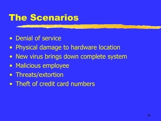 The Scenarios Denial of service Physical damage to hardware location New virus brings down complete system Malicious employee Threats/extortion Theft of credit card numbers 