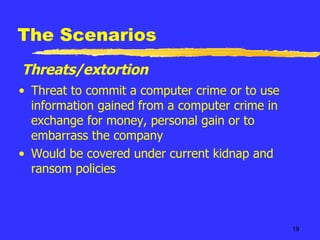 The Scenarios Threat to commit a computer crime or to use information gained from a computer crime in exchange for money, personal gain or to embarrass the company Would be covered under current kidnap and ransom policies Threats/extortion 