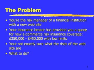 The Problem You’re the risk manager of a financial institution with a new web site Your insurance broker has provided you a quote for new e-commerce risk insurance coverage:  $350,000 - $450,000 with low limits Your not exactly sure what the risks of the web site are What to do? 