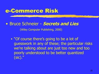 e-Commerce Risk Bruce Schneier -  Secrets and Lies     (Wiley Computer Publishing, 2000) “ Of course there’s going to be a lot of guesswork in any of these; the particular risks we’re talking about are just too new and too poorly understood to be better quantized (sic).” 