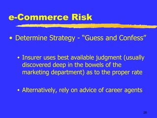 e-Commerce Risk Determine Strategy - “Guess and Confess” Insurer uses best available judgment (usually discovered deep in the bowels of the marketing department) as to the proper rate Alternatively, rely on advice of career agents 