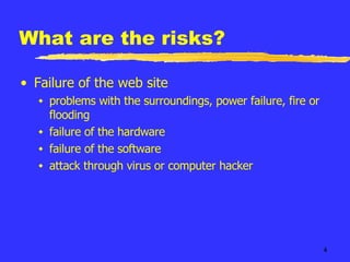 What are the risks? Failure of the web site problems with the surroundings, power failure, fire or flooding failure of the hardware failure of the software attack through virus or computer hacker 