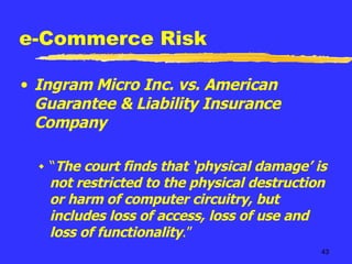 e-Commerce Risk Ingram Micro Inc. vs. American Guarantee & Liability Insurance Company “ The court finds that ‘physical damage’ is not restricted to the physical destruction or harm of computer circuitry, but includes loss of access, loss of use and loss of functionality .” 