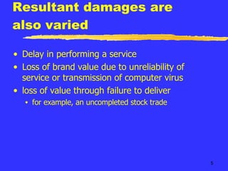 Resultant damages are also varied Delay in performing a service Loss of brand value due to unreliability of service or transmission of computer virus loss of value through failure to deliver for example, an uncompleted stock trade 