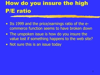 How do you insure the high P/E ratio Its 1999 and the price/earnings ratio of the e-commerce function seems to have broken down The unspoken issue is how do you insure the value lost if something happens to the web site? Not sure this is an issue today 
