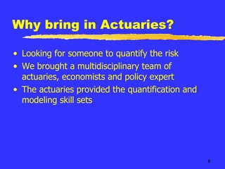 Why bring in Actuaries? Looking for someone to quantify the risk We brought a multidisciplinary team of actuaries, economists and policy expert The actuaries provided the quantification and modeling skill sets 
