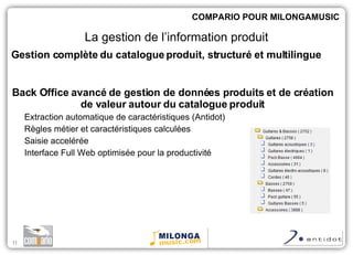 Back Office avancé de gestion de données produits et de création de valeur autour du catalogue produit Extraction automatique de caractéristiques (Antidot) Règles métier et caractéristiques calculées Saisie accelérée Interface Full Web optimisée pour la productivité COMPARIO POUR MILONGAMUSIC La gestion de l’information produit Gestion complète du catalogue produit, structuré et multilingue 