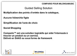 Multiplication des points d’entrée dans le catalogue,  Aucune hiérarchie figée Simplification de l’acte de choix Social Shopping Compario™  est une solution logicielle qui aide l’internaute à trouver un produit ou un service. Délivré en SAAS ou sous forme de framework COMPARIO POUR MILONGAMUSIC Guided Selling Solution 