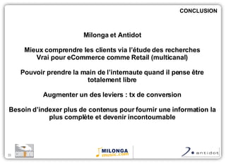 Milonga et Antidot Mieux comprendre les clients via l’étude des recherches Vrai pour eCommerce comme Retail (multicanal) Pouvoir prendre la main de l’internaute quand il pense  être totalement libre Augmenter un des leviers : tx de conversion Besoin d’indexer plus de contenus pour fournir une information la plus complète et devenir incontournable CONCLUSION 