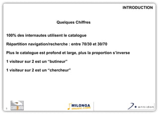 Quelques Chiffres 100% des internautes utilisent le catalogue Répartition navigation/recherche : entre 70/30 et 30/70 Plus le catalogue est profond et large, plus la proportion s’inverse 1 visiteur sur 2 est un “butineur” 1 visiteur sur 2 est un “chercheur” INTRODUCTION 