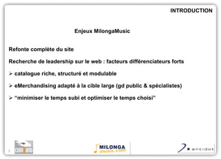 Enjeux MilongaMusic Refonte complète du site Recherche de leadership sur le web : facteurs différenciateurs forts catalogue riche, structuré et modulable eMerchandising adapté à la cible large (gd public & spécialistes)  “ minimiser le temps subi et optimiser le temps choisi” INTRODUCTION 