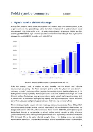 Polski rynek e-commerce                                                                          25.03.2009




1. Rynek handlu elektronicznego
W 2008 roku Polacy na zakupy online wydali ponad 11,01 miliarda złotych, co stanowi wzrost o 36,4%
w porównaniu do roku poprzedniego. Udział transakcji zrealizowanych za pośrednictwem aukcji
internetowych (C2C, B2C) wzrósł o ok. 1,9 punktu procentowego, do poziomu 58,86% wartości
sprzedaży (6,480 mld PLN). Tym samym za pośrednictwem sklepów internetowych (B2C) wydanych na
zakupy online zostało 41,14% pieniędzy , czyli 4,53 mld PLN.


  7 000
                                                                                                                             6 480

  6 000


  5 000                                                                                                      4 600   4 530


  4 000
                                                                                                     3 470
                                                                                             3 000
  3 000

                                                                                     2 000
                                                                             1 800
  2 000
                                                                     1 300
                                                   980    921
  1 000
                                           410
                                     328
                               180
                         152
                    60
             48
    -
                  2001      2002       2003            2004              2005             2006           2007            2008

                                            Sklep y in tern etow e     Pla tform y a u kcyjn e


                     Wykres 1: wartość polskiego rynku e-commerce dane w mln PLN

Przez kilka miesięcy 2008, ze względu na silną złotówkę, znacząco wzrosła ilość zakupów
dokonywanych za granicą. Dla Polski przeciętnie jest to około 2% („Report on cross-border e-
commerce in the EU”; Commission of the European Communities), średnia dla 27 krajów Europy to 7%,
15 krajów Unii Europejskiej to 9%). Pomiędzy marcem a wrześniem 2008 ta wartość mogła być nawet
3-krotnie większa. To utworzyło niszę rynkową, w której szybko pojawiły się firmy pośredniczące (jeśli
w danym kraju do zamówienia wymagany był lokalny adres korespondencyjny). Przede wszystkim
dotyczyło to USA, gdzie najchętniej kupowano droższą elektronikę (np. komputery, foto).

Musimy także pamiętać o wpływie internetu na zakupy realizowane poza siecią. Ponad 90% polskich
internautów deklaruje wykorzystanie internetu jako wsparcia decyzji zakupowych (TNS Infratest dla
Google). Jednocześnie tylko 66% uzytkowników sieci (Polski Internet 2008/2009, Gemius) deklaruje, że
kiedykolwiek dokonało w niej zakupów. Co więcej, średnia wartość transakcji w takim schemacie
(poszukiwanie online, zakup offline) jest zdecydowanie wyższa niż w pozostałych wariantach zachowań
(TNS Infratest). Ma na to wpływ również specyfika branż - im droższy towar, tym częstsze
występowanie tego wzorca zachowań konsumenckich. Wartość produktów kupionych pod wpływem


                                                                                                                                     1
 
