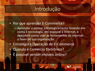 IntroduçãoPor que aprender E-Commerce?Aprender a pensar estrategicamente levando em conta a tecnologia, em especial a Internet, e descobrir como usar as ferramentas da internet a favor de sua organização.Estratégia x Operação de E-CommerceQuando é ComércioEletrônico?É possível vender imóveis online?