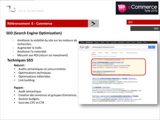 Référencement E - Commerce
                                                              >   SEO

                                                                        SMO

SEO (Search Engine Optimization)
   -     Améliorer la visibilité du site sur les moteurs de
         recherches.
   -     Augmenter le trafic.
   -     Améliorer l’e-notoriété.
   -     Mesurer son ROI (return on investment)
Techniques SEO
       Naturel :
       • Audits sémantiques et concurrentiels.
       • Optimisations techniques.
       • Optimisations éditoriales.
       • Link building.

       Payant :
       • Audit sémantique.
       • Création des annonces et groupes d’annonces.
       • Gestion budgets.
       • Suivi des CPC et CTR.
 