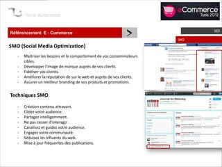 Référencement E - Commerce
                                                               >         SMO
                                                                               SEO



SMO (Social Media Optimization)
   -   Maitriser les besoins et le comportement de vos consommateurs
       cibles.
   -   Développer l’image de marque auprès de vos clients.
   -   Fidéliser vos clients.
   -   Améliorer la réputation de sur le web et auprès de vos clients.
   -   Assurer un meilleur branding de vos produits et promotions.


Techniques SMO
   -   Création contenu attrayant.
   -   Ciblez votre audience.
   -   Partagez intelligemment.
   -   Ne pas cesser d’interagir .
   -   Canalisez et guidez votre audience.
   -   Engagez votre communauté.
   -   Séduisez les influents du web.
   -   Mise à jour fréquentes des publications.
 