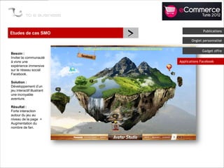 Etudes de cas SMO
                            >                 Publications

                                       Onglet personnalisé


                                             Gadget offre
Besoin :
Inviter la communauté
à vivre une                     Applications Facebook
expérience immersive
sur le réseau social
Facebook.

Solution :
Développement d’un
jeu interactif illustrant
une incroyable
aventure.

Résultat :
Forte interaction
autour du jeu au
niveau de la page +
Augmentation du
nombre de fan.
 
