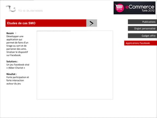 Etudes de cas SMO
                          >                 Publications

                                     Onglet personnalisé
Besoin :
Développer une                             Gadget offre
application qui
permet de faire d’un          Applications Facebook
tirage au sort et de
parrainer des amis.
Viraliser le dispositif
sur Facebook.

Solutions :
Un jeu Facebook viral
« Akber Chariot »

Résultat :
Forte participation et
forte interaction
autour du jeu
 