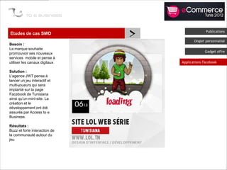 Etudes de cas SMO
                               >                 Publications

                                          Onglet personnalisé
Besoin :
La marque souhaite
                                                Gadget offre
promouvoir ses nouveaux
services mobile et pense à
utiliser les canaux digitaux       Applications Facebook

Solution :
L’agence JWT pense à
lancer un jeu interactif et
multi-joueurs qui sera
implanté sur la page
Facebook de Tunisiana
ainsi qu’un mini-site. La
création et le
développement ont été
assurés par Access to e
Business.

Résultats :
Buzz et forte interaction de
la communauté autour du
jeu
 