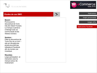 Etudes de cas SMO
                           >                 Publications

                                      Onglet personnalisé
Besoin :
Promouvoir la                               Gadget offre
réouverture de Tunis
City (Ex Géant Tunisie).
                               Applications Facebook
La marque a pensé à
s’interagir avec sa
communauté via les
réseaux sociaux.

Solution :
Fêter la réouverture de
Tunis City via un mini –
site qui récupère les
photos de profil des
utilisateurs Facebook
afin de monter une
mosaïque.

Résultats:
Large participation et
interaction avec la
marque autour de
l’évènement
 