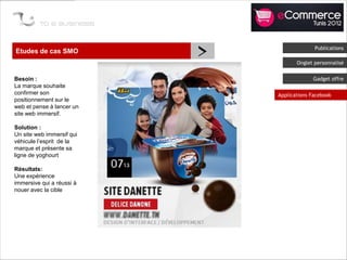 Etudes de cas SMO
                           >                 Publications

                                      Onglet personnalisé


Besoin :                                    Gadget offre
La marque souhaite
confirmer son                  Applications Facebook
positionnement sur le
web et pense à lancer un
site web immersif.

Solution :
Un site web immersif qui
véhicule l’esprit de la
marque et présente sa
ligne de yoghourt

Résultats:
Une expérience
immersive qui a réussi à
nouer avec la cible
 
