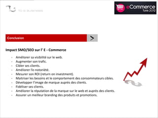 Conclusion
                                                           >
Impact SMO/SEO sur l’ E - Commerce
   -   Améliorer sa visibilité sur le web.
   -   Augmenter son trafic.
   -   Cibler ses clients.
   -   Améliorer l’e-notoriété.
   -   Mesurer son ROI (return on investment).
   -   Maitriser les besoins et le comportement des consommateurs cibles.
   -   Développer l’image de marque auprès des clients.
   -   Fidéliser ses clients.
   -   Améliorer la réputation de la marque sur le web et auprès des clients.
   -   Assurer un meilleur branding des produits et promotions.
 