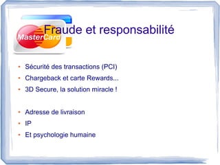 Fraude et responsabilité

●   Sécurité des transactions (PCI)
●   Chargeback et carte Rewards...
●   3D Secure, la solution miracle !


●   Adresse de livraison
●   IP
●   Et psychologie humaine
 