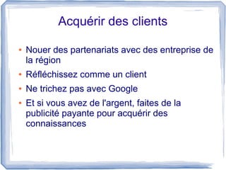 Acquérir des clients

●   Nouer des partenariats avec des entreprise de
    la région
●   Réfléchissez comme un client
●   Ne trichez pas avec Google
●   Et si vous avez de l'argent, faites de la
    publicité payante pour acquérir des
    connaissances
 