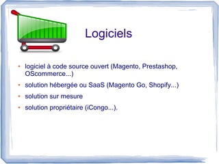 Logiciels

●   logiciel à code source ouvert (Magento, Prestashop,
    OScommerce...)
●   solution hébergée ou SaaS (Magento Go, Shopify...)
●   solution sur mesure
●   solution propriétaire (iCongo...).
 