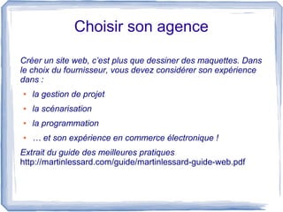 Choisir son agence

Créer un site web, c’est plus que dessiner des maquettes. Dans
le choix du fournisseur, vous devez considérer son expérience
dans :
●   la gestion de projet
●   la scénarisation
●   la programmation
●   … et son expérience en commerce électronique !
Extrait du guide des meilleures pratiques
http://martinlessard.com/guide/martinlessard-guide-web.pdf
 