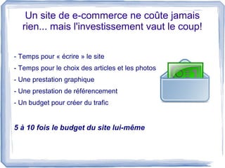 Un site de e-commerce ne coûte jamais
  rien... mais l'investissement vaut le coup!

- Temps pour « écrire » le site
- Temps pour le choix des articles et les photos
- Une prestation graphique
- Une prestation de référencement
- Un budget pour créer du trafic


5 à 10 fois le budget du site lui-même
 