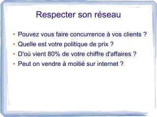 Respecter son réseau

●   Pouvez vous faire concurrence à vos clients ?
●   Quelle est votre politique de prix ?
●   D'où vient 80% de votre chiffre d'affaires ?
●   Peut on vendre à moitié sur internet ?
 