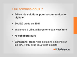 Qui sommes-nous ?
• Editeur de solutions pour la communication
digitale
• Société créée en 2001
• Implantée à Lille, à Barcelone et à New York
• 70 collaborateurs
• Sarbacane, leader des solutions emailing sur
les TPE-PME avec 6500 clients actifs
 