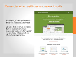 Remercier et accueillir les nouveaux inscrits
Bienvenue, c’est le premier mot à
dire à vos prospects / abonnés !
Ce cycle de bienvenue, composé
d’un ou plusieurs emailings
séquencés vous permet d’exposer
vos clients ou utilisateurs à des
informations importantes.
 