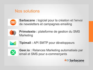 Nos solutions
• Sarbacane : logiciel pour la création et l’envoi
de newsletters et campagnes emailing
• Primotexto : plateforme de gestion du SMS
Marketing
• Tipimail : API SMTP pour développeurs
• Geer.io : Relances Marketing automatisés par
email et SMS pour e-commerçants
 