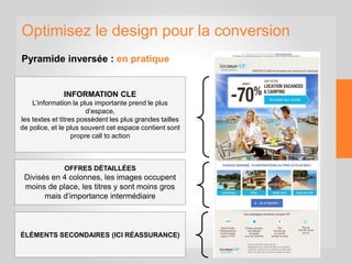 Optimisez le design pour la conversion
Pyramide inversée : en pratique
INFORMATION CLE
L’information la plus importante prend le plus
d’espace,
les textes et titres possèdent les plus grandes tailles
de police, et le plus souvent cet espace contient sont
propre call to action
OFFRES DÉTAILLÉES
Divisés en 4 colonnes, les images occupent
moins de place, les titres y sont moins gros
mais d’importance intermédiaire
ÉLÉMENTS SECONDAIRES (ICI RÉASSURANCE)
 