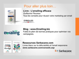 Pour aller plus loin…
Livre : L’emailing efficace
Guillaume Fleureau
Tous les conseils pour réussir votre marketing par email
Blog : www.Emailing.biz
Faites le plein de bonnes pratiques pour optimiser vos
campagnes.
Ressources Sarbacane.com
Livres blanc sur la délivrabilité et l’email responsive
 