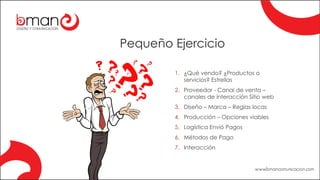 Pequeño Ejercicio
1. ¿Qué vendo? ¿Productos o
servicios? Estrellas
2. Proveedor - Canal de venta –
canales de interacción Sitio web
3. Diseño – Marca – Reglas locas
4. Producción – Opciones viables
5. Logística Envió Pagos
6. Métodos de Pago
7. Interacción
 