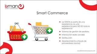 Smart Commerce
´ La VENTA es parte de una
experiencia, es una
experiencia pero NO ES toda la
experiencia
´ Sistema de gestión de pedidos
´ Interacción redes sociales
´ Distribución
´ Abastecimiento a través de
proveedores (socios)
 