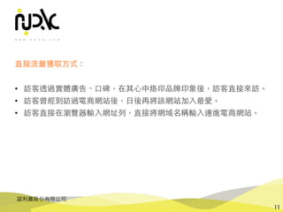 諾利嘉股份有限公司
11
直接流量獲取⽅式：
• 訪客透過實體廣告、⼝碑，在其⼼中烙印品牌印象後，訪客直接來訪。
• 訪客曾經到訪過電商網站後，⽇後再將該網站加⼊最愛。
• 訪客直接在瀏覽器輸⼊網址列，直接將網域名稱輸⼊連進電商網站。
 